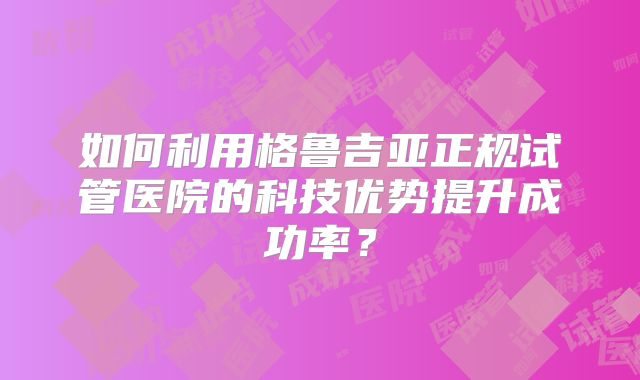 如何利用格鲁吉亚正规试管医院的科技优势提升成功率？