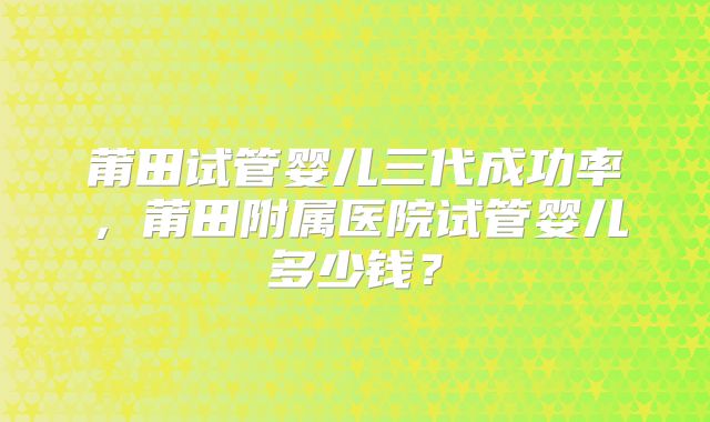 莆田试管婴儿三代成功率，莆田附属医院试管婴儿多少钱？