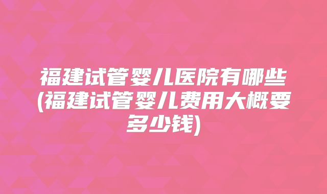 福建试管婴儿医院有哪些(福建试管婴儿费用大概要多少钱)