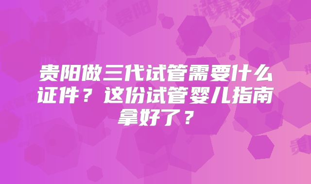 贵阳做三代试管需要什么证件?这份试管婴儿指南拿好了?
