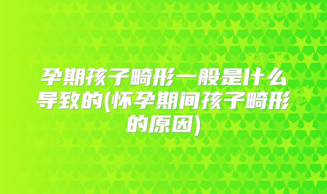 孕期孩子畸形一般是什么导致的(怀孕期间孩子畸形的原因)