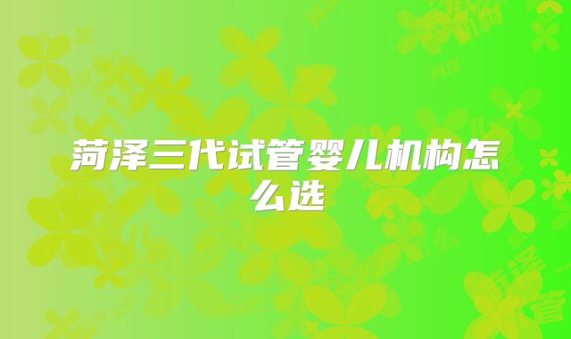 菏泽三代试管婴儿机构怎么选