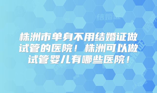 株洲市单身不用结婚证做试管的医院!株洲可以做试管婴儿有哪些医院!