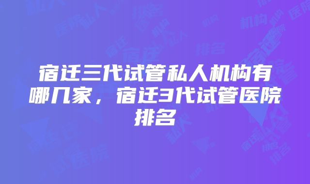 宿迁三代试管私人机构有哪几家，宿迁3代试管医院排名