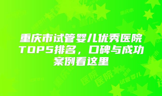 重庆市试管婴儿优秀医院TOP5排名,口碑与成功案例看这里