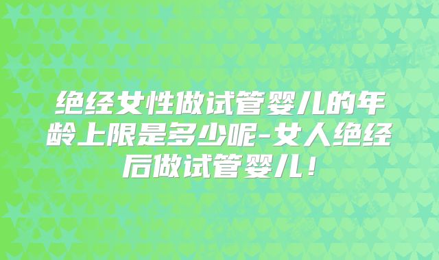 绝经女性做试管婴儿的年龄上限是多少呢-女人绝经后做试管婴儿！
