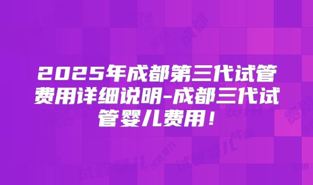 2025年成都第三代试管费用详细说明-成都三代试管婴儿费用！