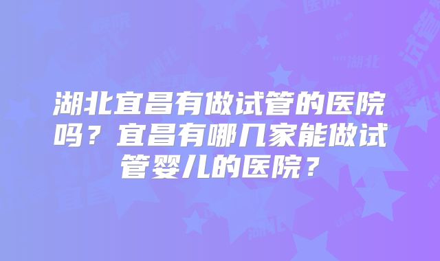 湖北宜昌有做试管的医院吗？宜昌有哪几家能做试管婴儿的医院？