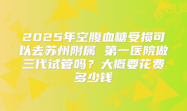 2025年空腹血糖受损可以去苏州附属 第一医院做三代试管吗？大概要花费多少钱