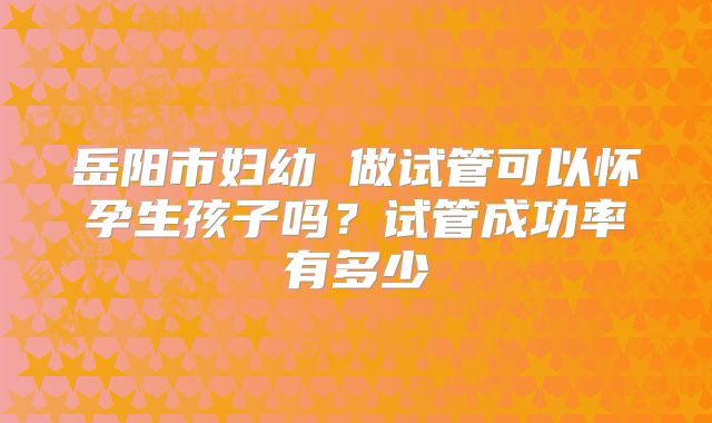 岳阳市妇幼 做试管可以怀孕生孩子吗?试管成功率有多少