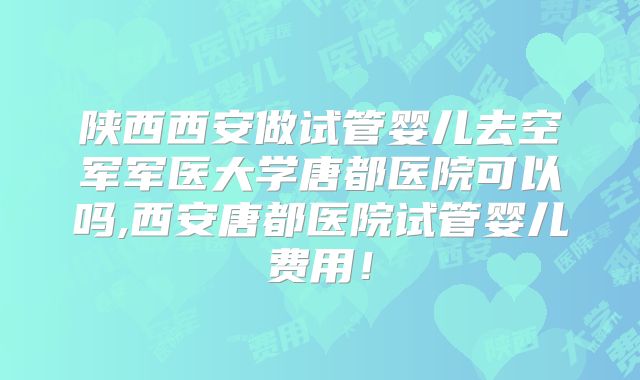 陕西西安做试管婴儿去空军军医大学唐都医院可以吗,西安唐都医院试管婴儿费用！