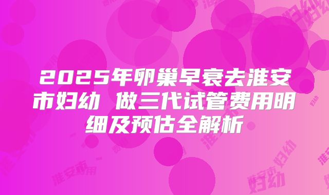 2025年卵巢早衰去淮安市妇幼 做三代试管费用明细及预估全解析