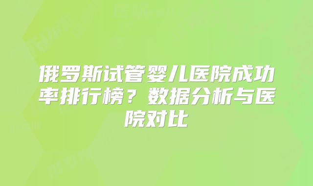 俄罗斯试管婴儿医院成功率排行榜?数据分析与医院对比