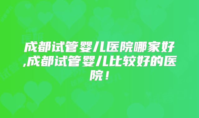 成都试管婴儿医院哪家好,成都试管婴儿比较好的医院!