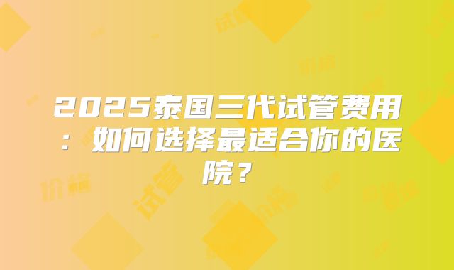 2025泰国三代试管费用:如何选择最适合你的医院?