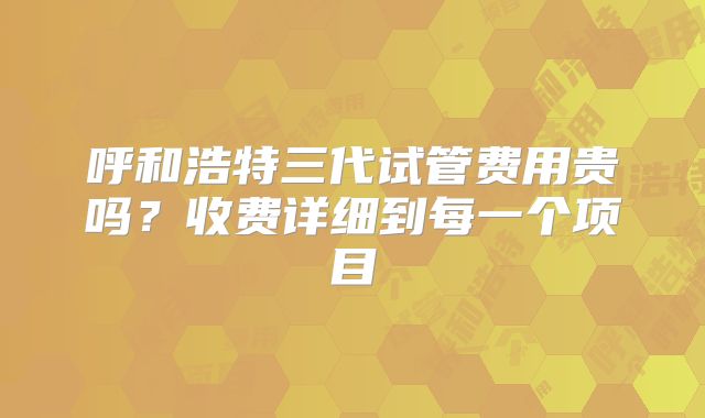 呼和浩特三代试管费用贵吗？收费详细到每一个项目