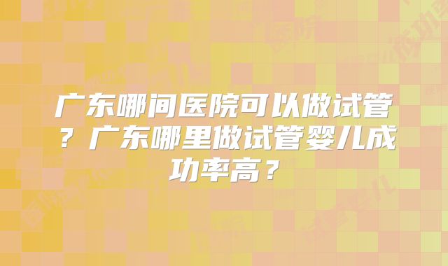 广东哪间医院可以做试管？广东哪里做试管婴儿成功率高？