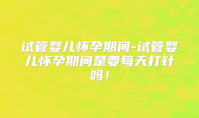 试管婴儿怀孕期间-试管婴儿怀孕期间是要每天打针吗!