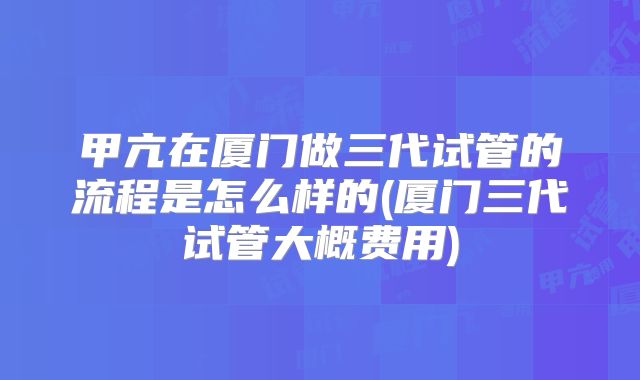 甲亢在厦门做三代试管的流程是怎么样的(厦门三代试管大概费用)