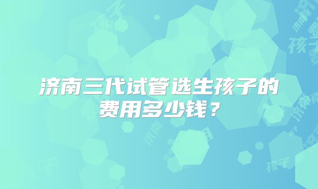 济南三代试管选生孩子的费用多少钱?