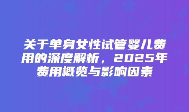 关于单身女性试管婴儿费用的深度解析,2025年费用概览与影响因素