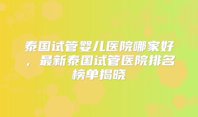 泰国试管婴儿医院哪家好，最新泰国试管医院排名榜单揭晓