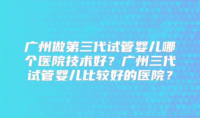 广州做第三代试管婴儿哪个医院技术好？广州三代试管婴儿比较好的医院？