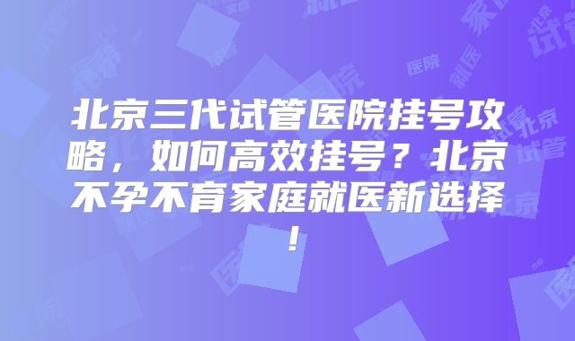 北京三代试管医院挂号攻略，如何高效挂号？北京不孕不育家庭就医新选择！