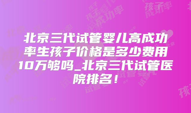 北京三代试管婴儿高成功率生孩子价格是多少费用10万够吗_北京三代试管医院排名！