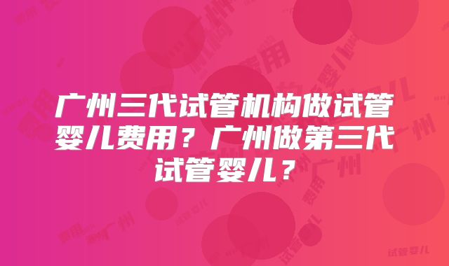 广州三代试管机构做试管婴儿费用？广州做第三代试管婴儿？