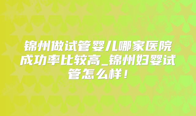 锦州做试管婴儿哪家医院成功率比较高_锦州妇婴试管怎么样！