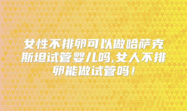 女性不排卵可以做哈萨克斯坦试管婴儿吗,女人不排卵能做试管吗！