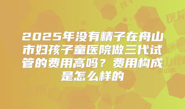 2025年没有精子在舟山市妇孩子童医院做三代试管的费用高吗？费用构成是怎么样的