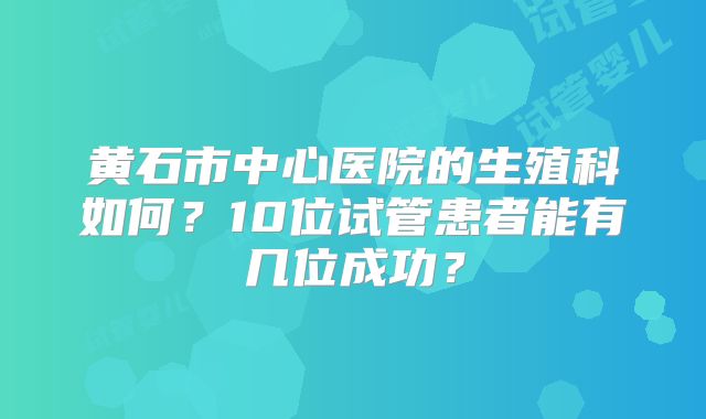 黄石市中心医院的生殖科如何?10位试管患者能有几位成功?
