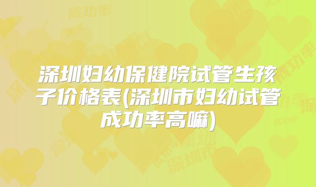深圳妇幼保健院试管生孩子价格表(深圳市妇幼试管成功率高嘛)