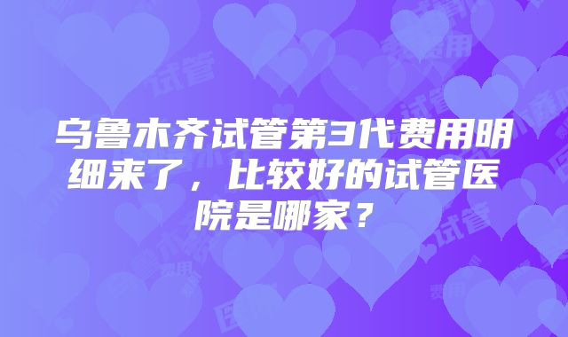 乌鲁木齐试管第3代费用明细来了，比较好的试管医院是哪家？