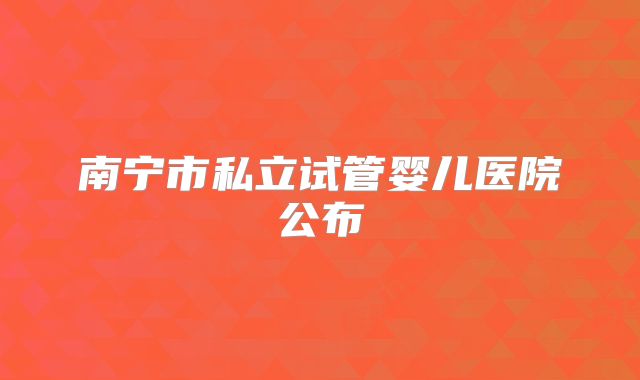 南宁市私立试管婴儿医院公布