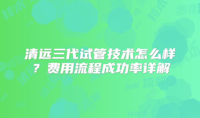 清远三代试管技术怎么样？费用流程成功率详解