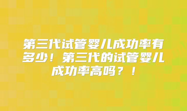 第三代试管婴儿成功率有多少！第三代的试管婴儿成功率高吗？！