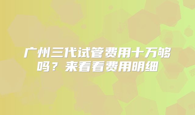 广州三代试管费用十万够吗?来看看费用明细