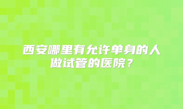 西安哪里有允许单身的人做试管的医院？