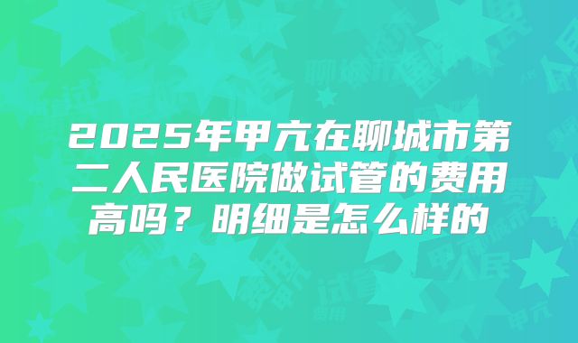 2025年甲亢在聊城市第二人民医院做试管的费用高吗?明细是怎么样的