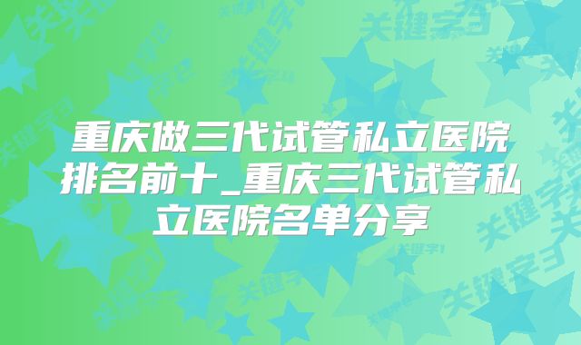 重庆做三代试管私立医院排名前十_重庆三代试管私立医院名单分享