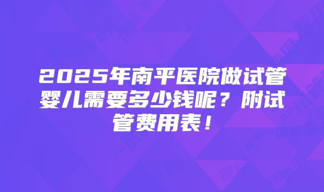 2025年南平医院做试管婴儿需要多少钱呢？附试管费用表！