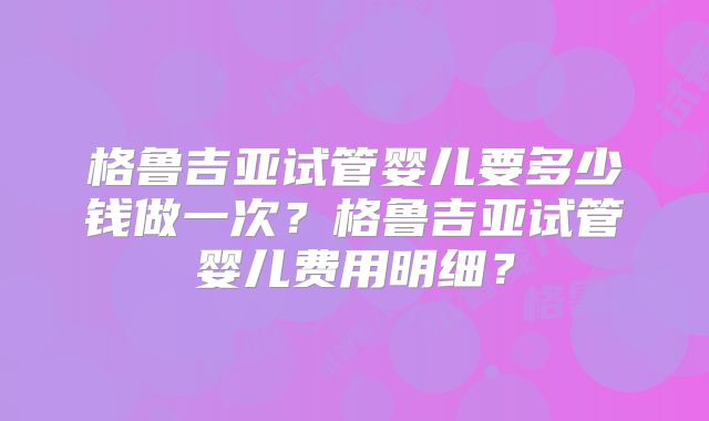 格鲁吉亚试管婴儿要多少钱做一次？格鲁吉亚试管婴儿费用明细？