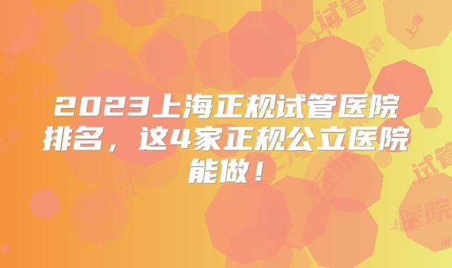 2023上海正规试管医院排名，这4家正规公立医院能做！