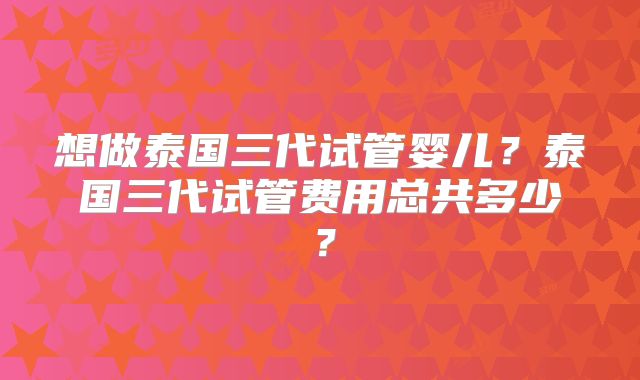 想做泰国三代试管婴儿？泰国三代试管费用总共多少？