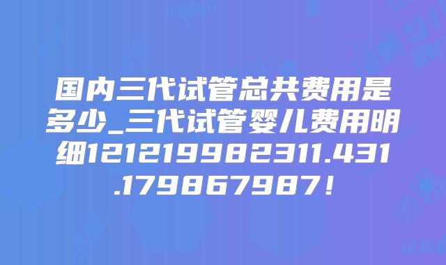 国内三代试管总共费用是多少_三代试管婴儿费用明细121219982311.431.179867987！