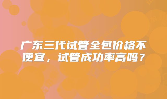 广东三代试管全包价格不便宜,试管成功率高吗?