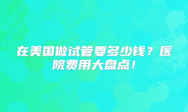 在美国做试管要多少钱？医院费用大盘点！